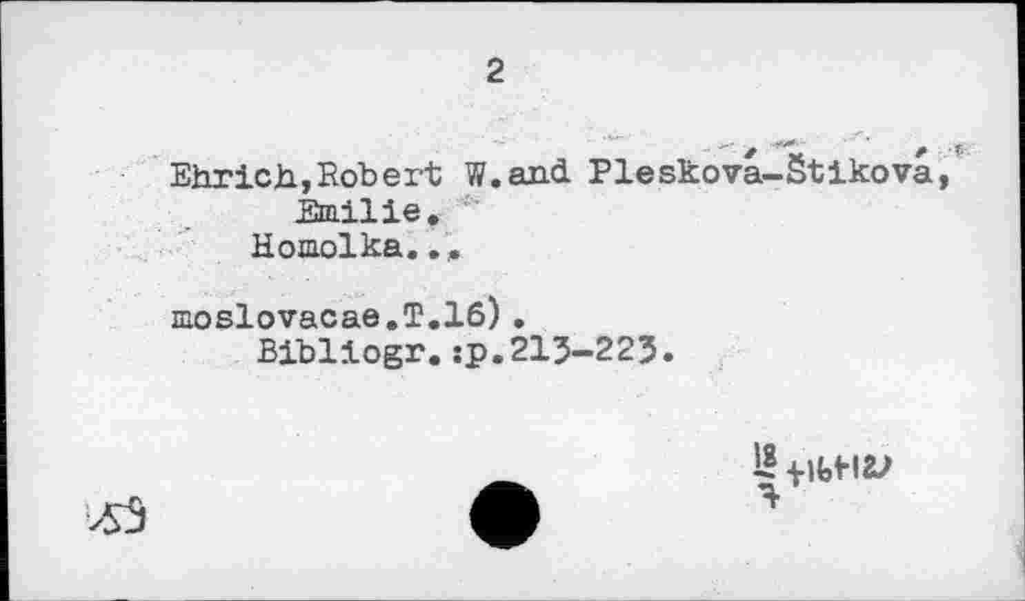 ﻿2
Ehrich,Robert W.and Pleskova-Stikova, Emilie.
Homolka.
moslovacae.T.16)•
Bibliogr.:p.215-225.
>53
